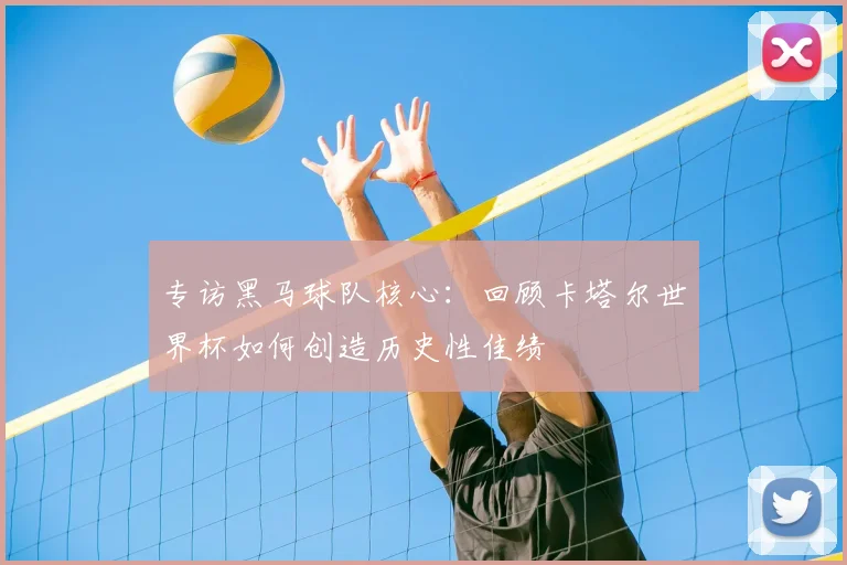 专访黑马球队核心:回顾卡塔尔世界杯如何创造历史性佳绩