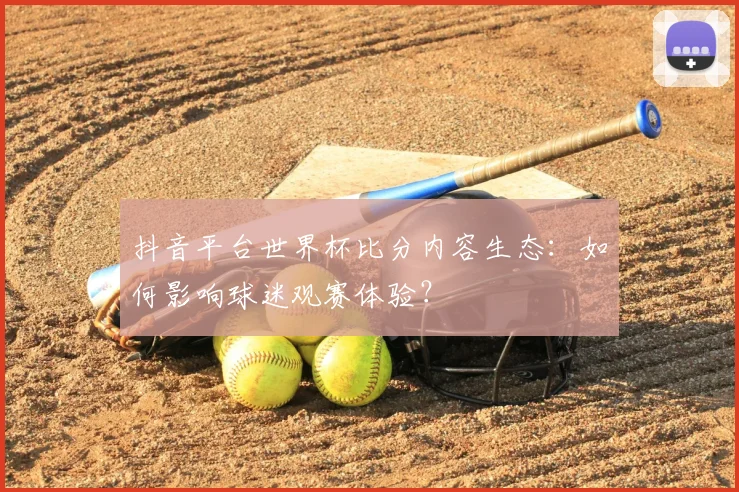 抖音平台世界杯比分内容生态：如何影响球迷观赛体验？