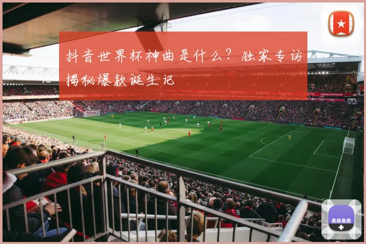 抖音世界杯神曲是什么？独家专访揭秘爆款诞生记