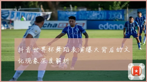 抖音世界杯舞蹈表演爆火背后的文化现象深度解析