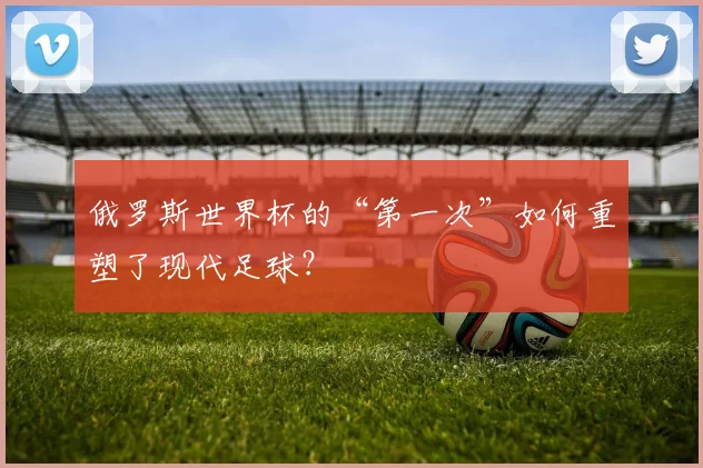 俄罗斯世界杯的“第一次”如何重塑了现代足球？
