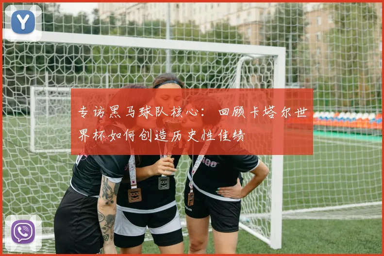 专访黑马球队核心:回顾卡塔尔世界杯如何创造历史性佳绩