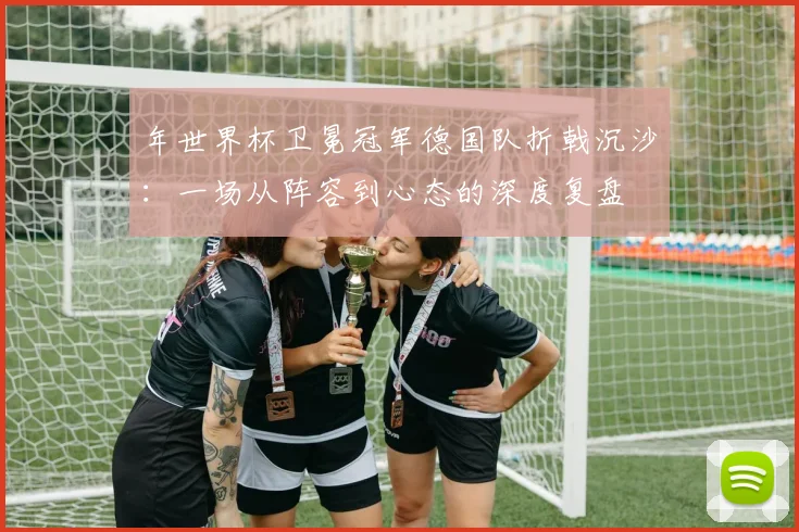 年世界杯卫冕冠军德国队折戟沉沙：一场从阵容到心态的深度复盘