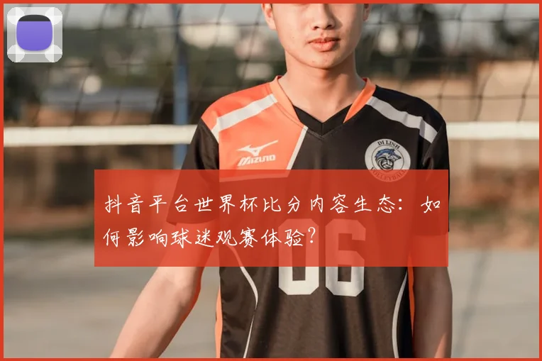 抖音平台世界杯比分内容生态：如何影响球迷观赛体验？