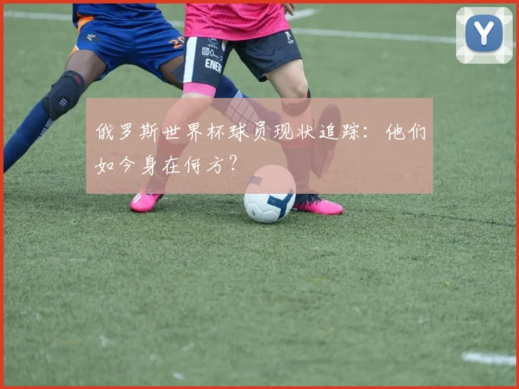 俄罗斯世界杯球员现状追踪：他们如今身在何方？