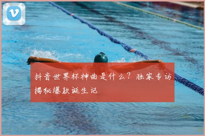 抖音世界杯神曲是什么？独家专访揭秘爆款诞生记