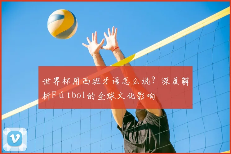 世界杯用西班牙语怎么说？深度解析Fútbol的全球文化影响