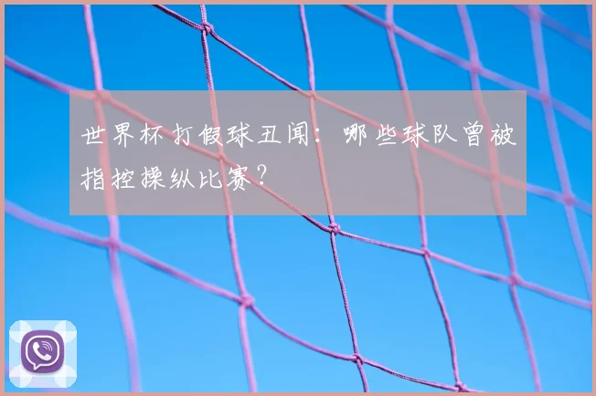 世界杯打假球丑闻：哪些球队曾被指控操纵比赛？